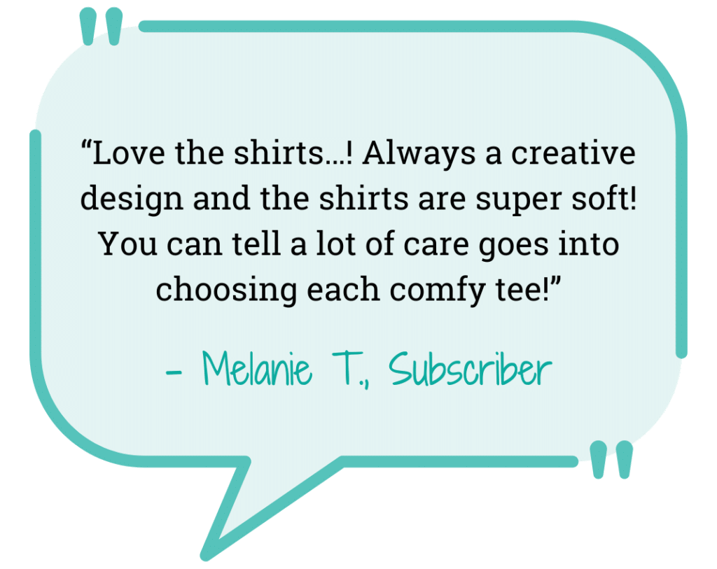 blue text bubble “Love the shirts…! Always a creative design and the shirts are super soft! You can tell a lot of care goes into choosing each comfy tee!” - Melanie T., Subscriber