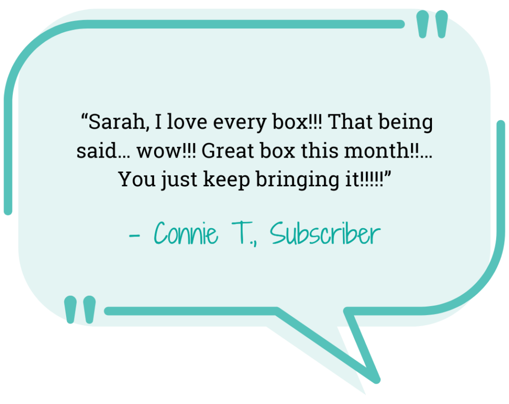 blue quote bubble “Sarah, I love every box!!! That being said… wow!!! Great box this month!!… You just keep bringing it!!!!!” - Connie T., Subscriber