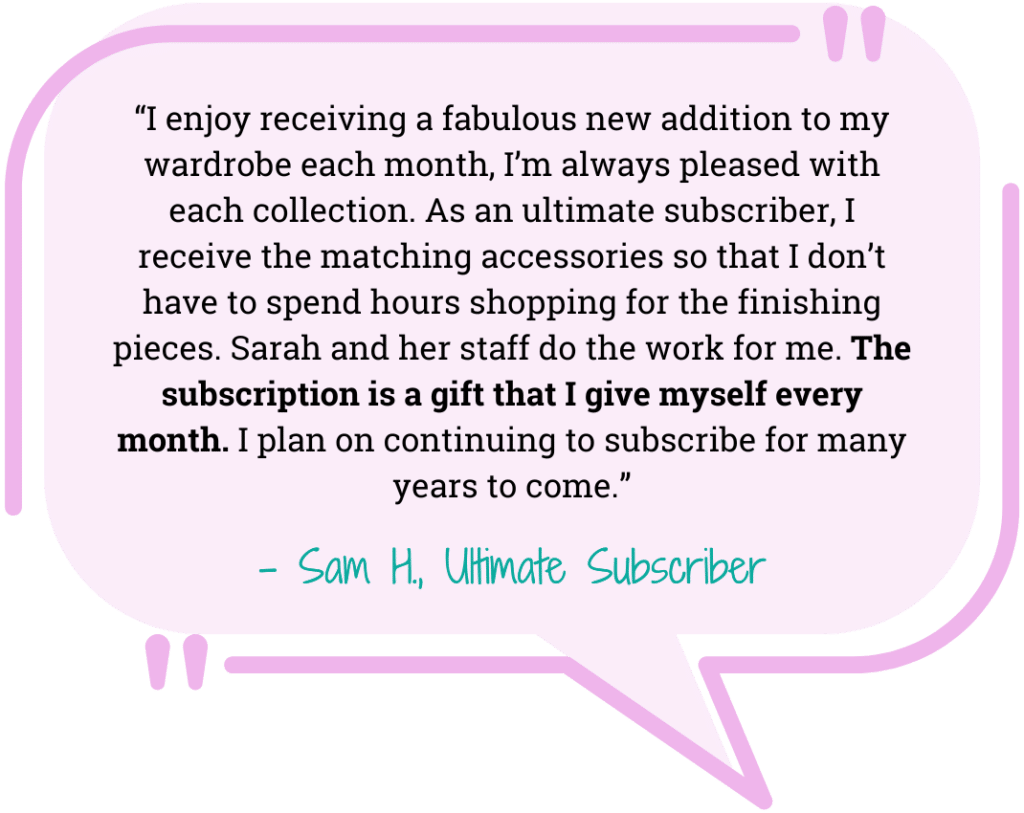 pink quote bubble “I enjoy receiving a fabulous new addition to my wardrobe each month, I’m always pleased with each collection. As an ultimate subscriber, I receive the matching accessories so that I don’t have to spend hours shopping for the finishing pieces. Sarah and her staff do the work for me. The subscription is a gift that I give myself every month. I plan on continuing to subscribe for many years to come.” - Sam H., Ultimate Subscriber