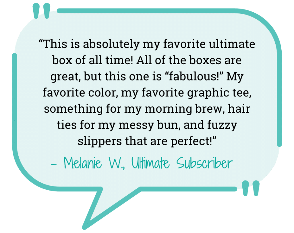 “This is absolutely my favorite ultimate box of all time! All of the boxes are great, but this one is “fabulous!” My favorite color, my favorite graphic tee, something for my morning brew, hair ties for my messy bun, and fuzzy slippers that are perfect!” - Melanie T., Subscriber