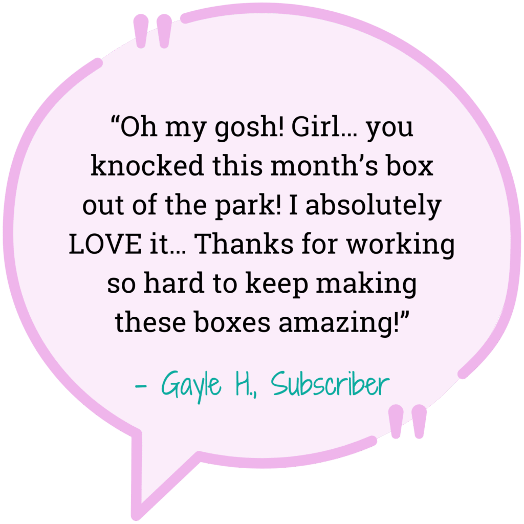 lilac quote bubble "Oh my gosh! Girl... you knocked this months box out of the park! I absolutely LOVE it... Thanks for working so hard to keep making these boxes amazing!" - Gayle H. Subscriber
