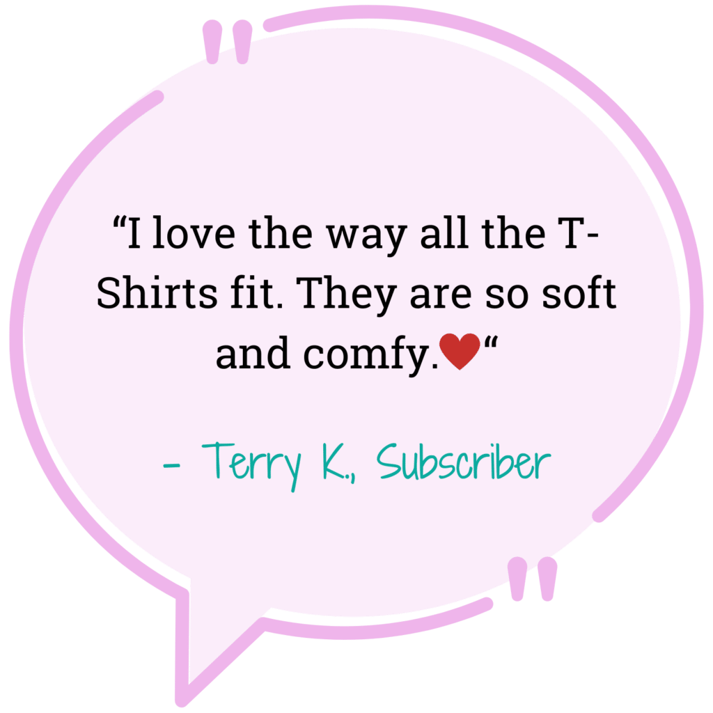 pink quote bubble "I love the way the T-shirts fit. They are so soft and comfy" - Terry K. Subscriber