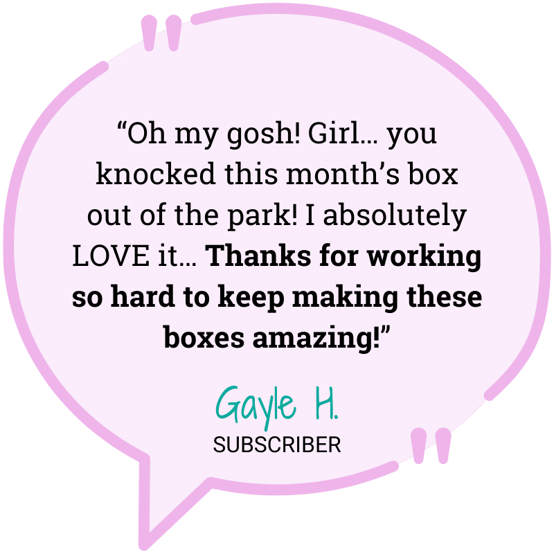 “Oh my gosh! Girl… you knocked this month’s box out of the park! I absolutely LOVE it… Thanks for working so hard to keep making these boxes amazing!”